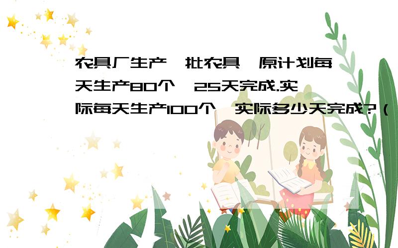 农具厂生产一批农具,原计划每天生产80个,25天完成.实际每天生产100个,实际多少天完成?（）是一定的.（）和（）成（）比例两次做的零件总数（）设实际X天完成.列出的方程是（）