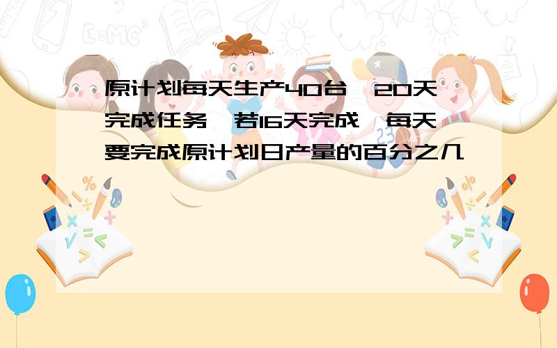 原计划每天生产40台,20天完成任务,若16天完成,每天要完成原计划日产量的百分之几