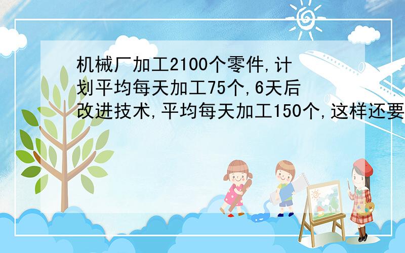 机械厂加工2100个零件,计划平均每天加工75个,6天后改进技术,平均每天加工150个,这样还要几天完成任务