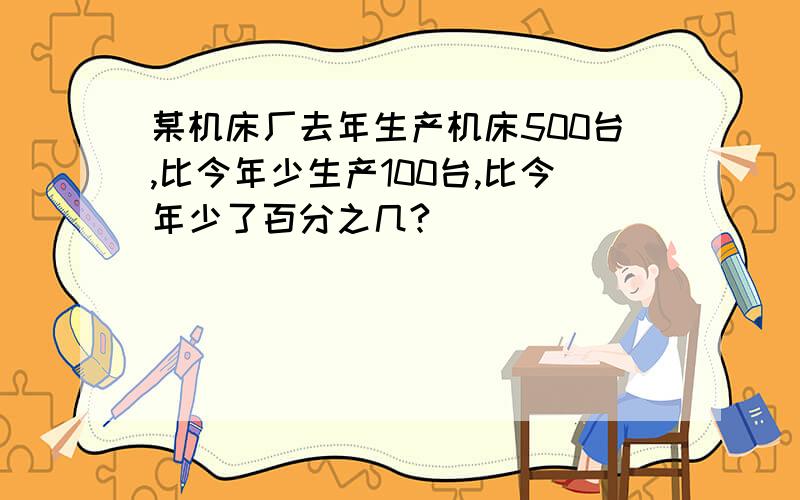 某机床厂去年生产机床500台,比今年少生产100台,比今年少了百分之几?