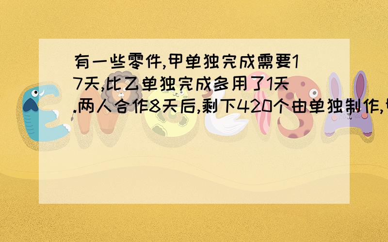 有一些零件,甲单独完成需要17天,比乙单独完成多用了1天.两人合作8天后,剩下420个由单独制作,甲共制了作多少个零件?甲干了几天?用小学列式计算