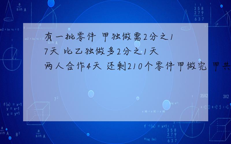 有一批零件 甲独做需2分之17天 比乙独做多2分之1天 两人合作4天 还剩210个零件甲做完 甲共做了多少零件?