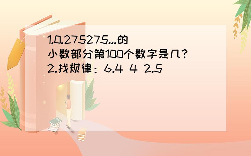 1.0.275275...的小数部分第100个数字是几?2.找规律：6.4 4 2.5 （） （）