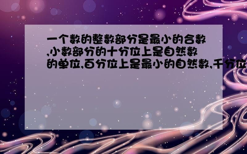 一个数的整数部分是最小的合数,小数部分的十分位上是自然数的单位,百分位上是最小的自然数,千分位上是最小的质数,这个数是【】,用四舍五入法保留两位小数是【】.