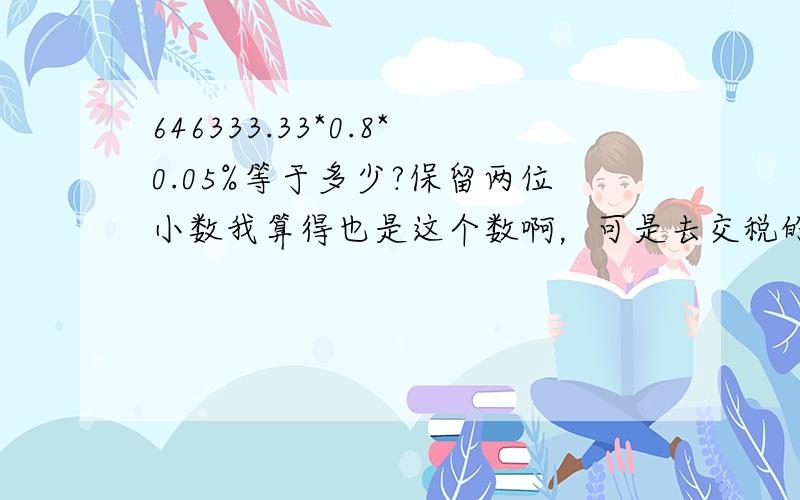 646333.33*0.8*0.05%等于多少?保留两位小数我算得也是这个数啊，可是去交税的时候，那个办税人员说是258.50，说我算错了，我算来算去都是258.53，