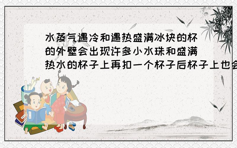 水蒸气遇冷和遇热盛满冰块的杯的外壁会出现许多小水珠和盛满热水的杯子上再扣一个杯子后杯子上也会出现许多小水珠他们的原理是否一样?如果不一样是怎么不一样?