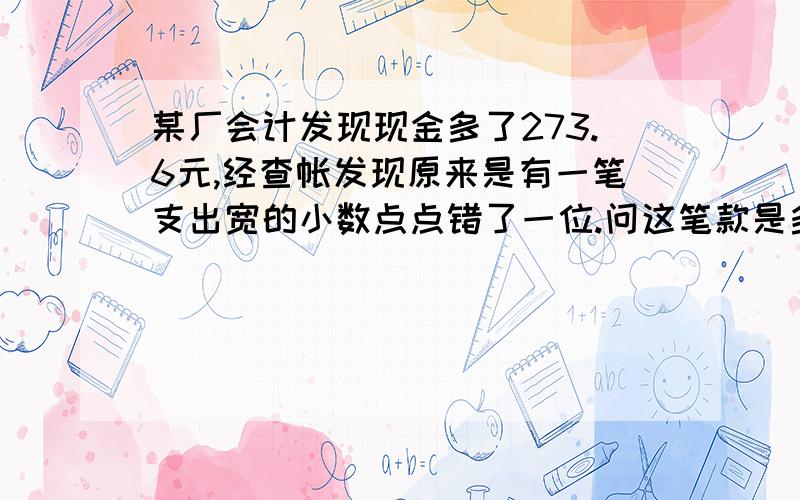 某厂会计发现现金多了273.6元,经查帐发现原来是有一笔支出宽的小数点点错了一位.问这笔款是多少元?