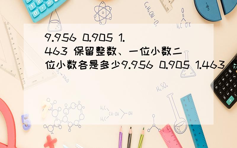 9.956 0.905 1.463 保留整数、一位小数二位小数各是多少9.956 0.905 1.463 保留整数、一位小数和二位小数 后 各是 多少 请写清楚啊