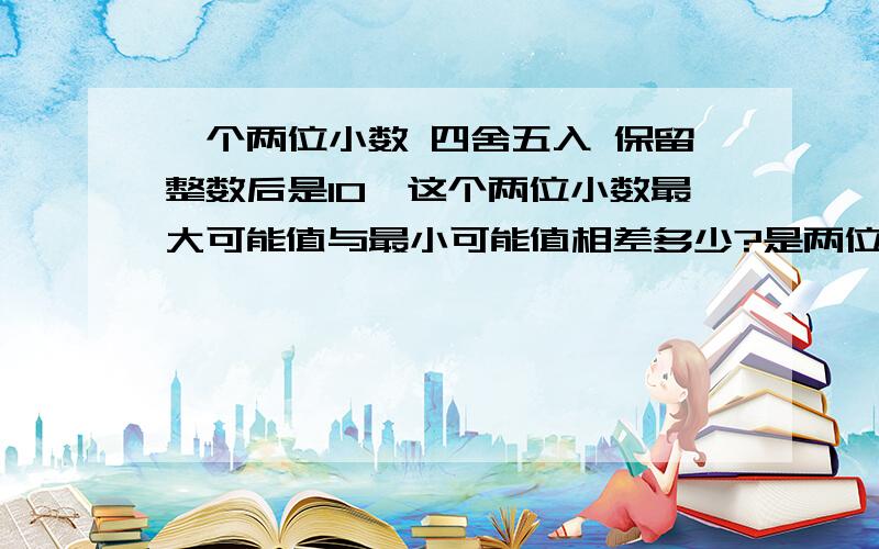 一个两位小数 四舍五入 保留整数后是10,这个两位小数最大可能值与最小可能值相差多少?是两位小数,只看十分位.