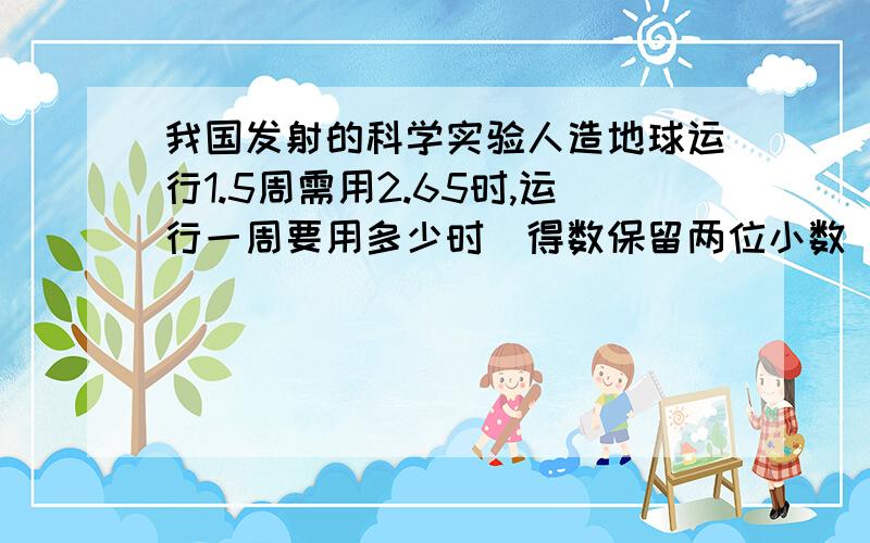 我国发射的科学实验人造地球运行1.5周需用2.65时,运行一周要用多少时(得数保留两位小数)要解题思路详细点