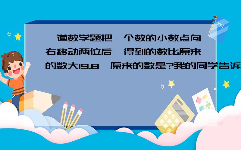 一道数学题把一个数的小数点向右移动两位后,得到的数比原来的数大19.8,原来的数是?我的同学告诉我是0.2,