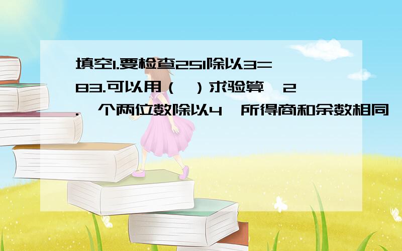 填空1.要检查251除以3=83.可以用（ ）求验算、2.一个两位数除以4,所得商和余数相同,这样的的两位数（ ）和（ ）3.587除以6的商是（两）位数,当被除数至少增加（ ）时,商就成了三位数.4.三位