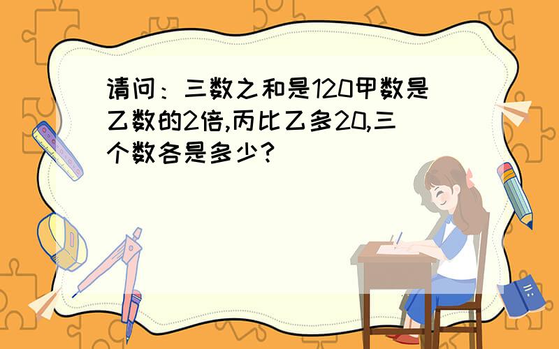 请问：三数之和是120甲数是乙数的2倍,丙比乙多20,三个数各是多少?