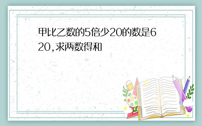 甲比乙数的5倍少20的数是620,求两数得和