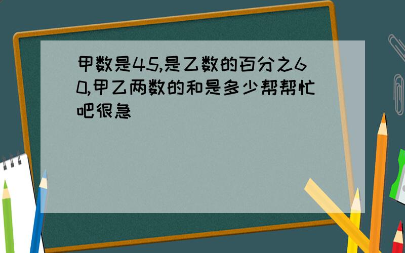 甲数是45,是乙数的百分之60,甲乙两数的和是多少帮帮忙吧很急