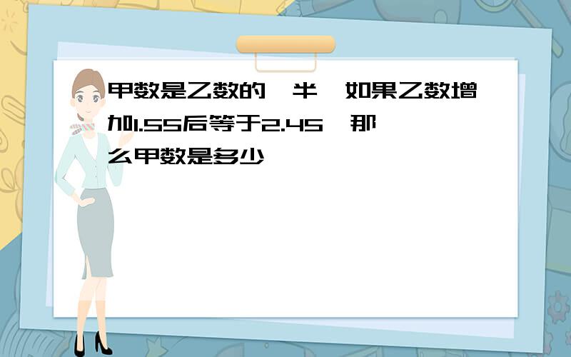 甲数是乙数的一半,如果乙数增加1.55后等于2.45,那么甲数是多少