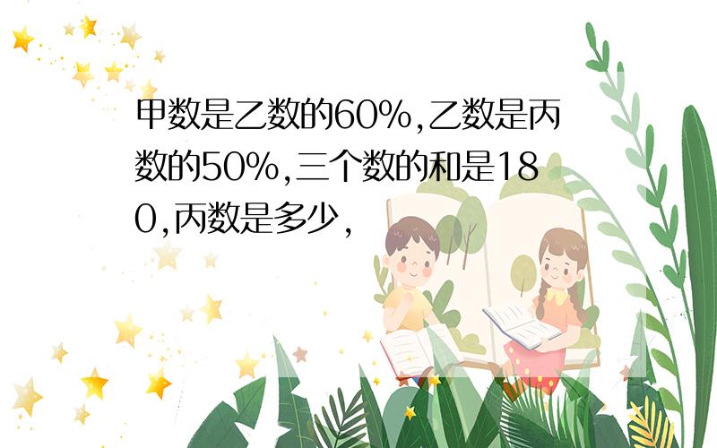 甲数是乙数的60%,乙数是丙数的50%,三个数的和是180,丙数是多少,