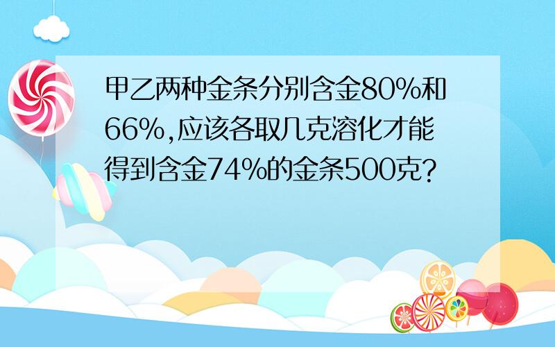 甲乙两种金条分别含金80%和66%,应该各取几克溶化才能得到含金74%的金条500克?