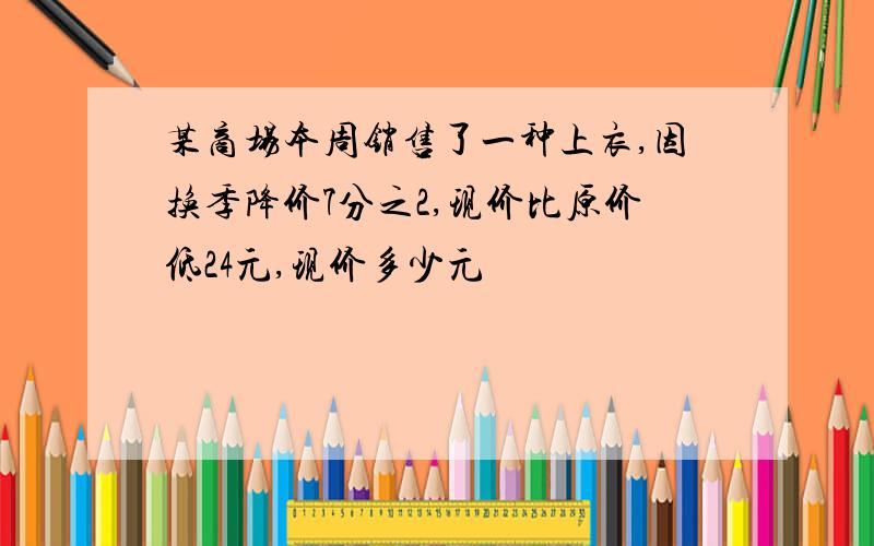 某商场本周销售了一种上衣,因换季降价7分之2,现价比原价低24元,现价多少元