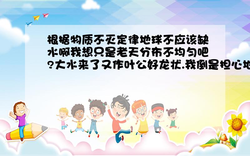 根据物质不灭定律地球不应该缺水啊我想只是老天分布不均匀吧?大水来了又作叶公好龙状.我倒是担心地下的一次能源是否会继续生成?地球变暖,海水蒸发降落陆地淡水应该更足吧?君不见每