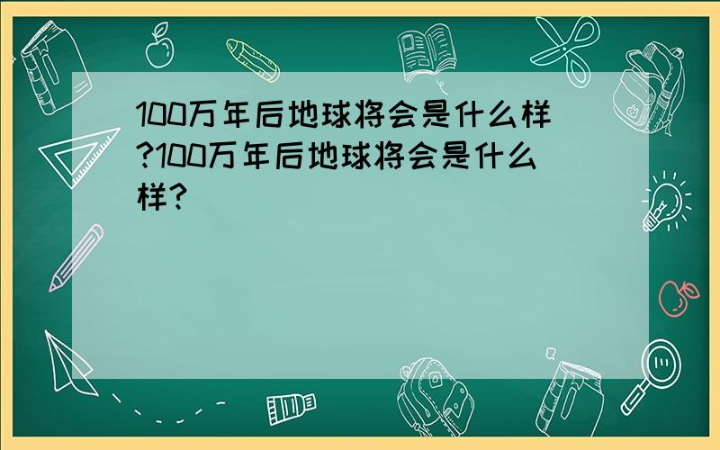 100万年后地球将会是什么样?100万年后地球将会是什么样?