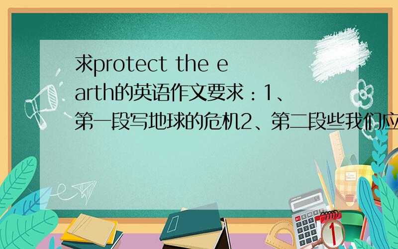 求protect the earth的英语作文要求：1、第一段写地球的危机2、第二段些我们应该如何保护地球3、要大约200词左右有人回答我满意的就再加十分!