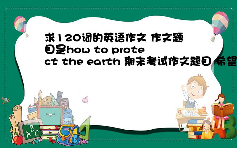 求120词的英语作文 作文题目是how to protect the earth 期末考试作文题目 希望尽力 要求是：1.作文分成三段2.在第二段有三个小的主题句（first second third）3.结尾升华 发出倡议