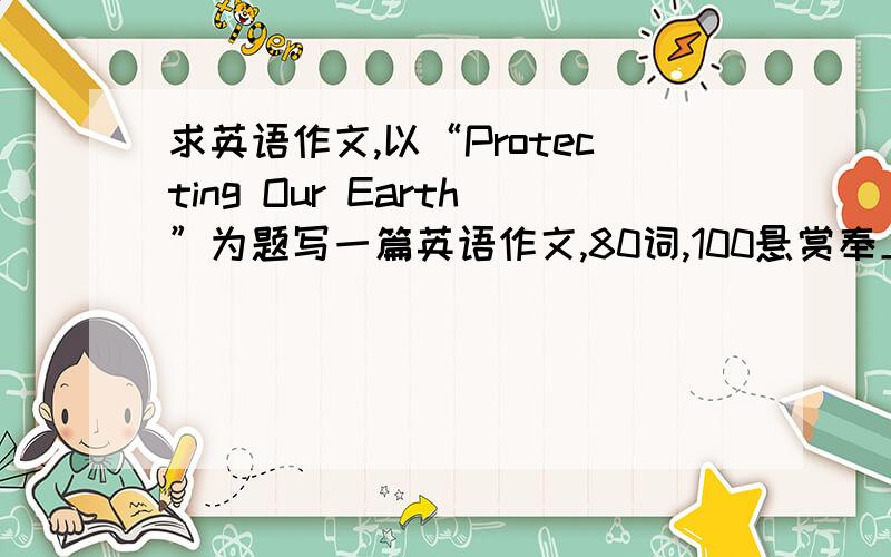 求英语作文,以“Protecting Our Earth”为题写一篇英语作文,80词,100悬赏奉上!