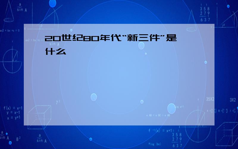 20世纪80年代“新三件”是什么