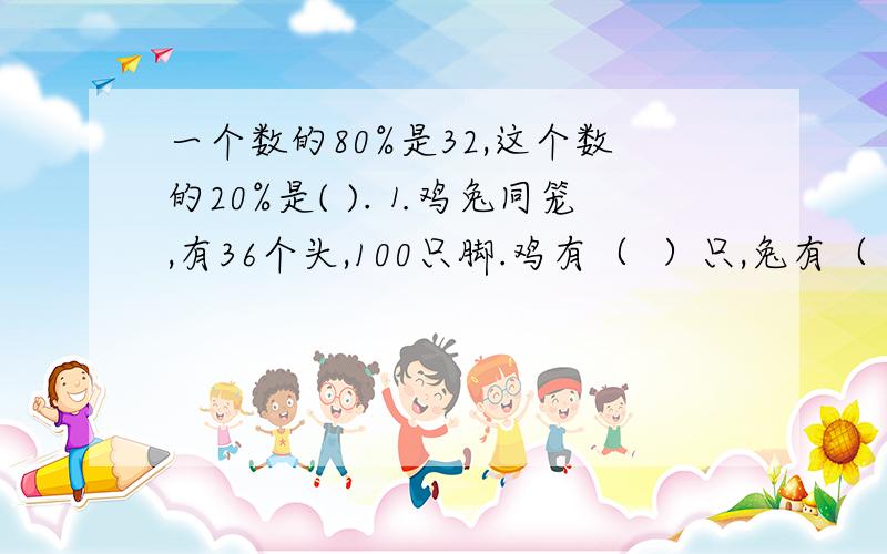 一个数的80%是32,这个数的20%是( ).⒈鸡兔同笼,有36个头,100只脚.鸡有（  ）只,兔有（  ）只.⒉已知A×3/5=B×5/3=C×11/11=1,则A,B,C中,(    )最大,（  ）最小.⒊新学期开始,班级要选一名中队委.参加选举