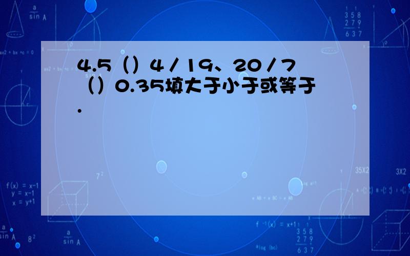 4.5（）4／19、20／7（）0.35填大于小于或等于.