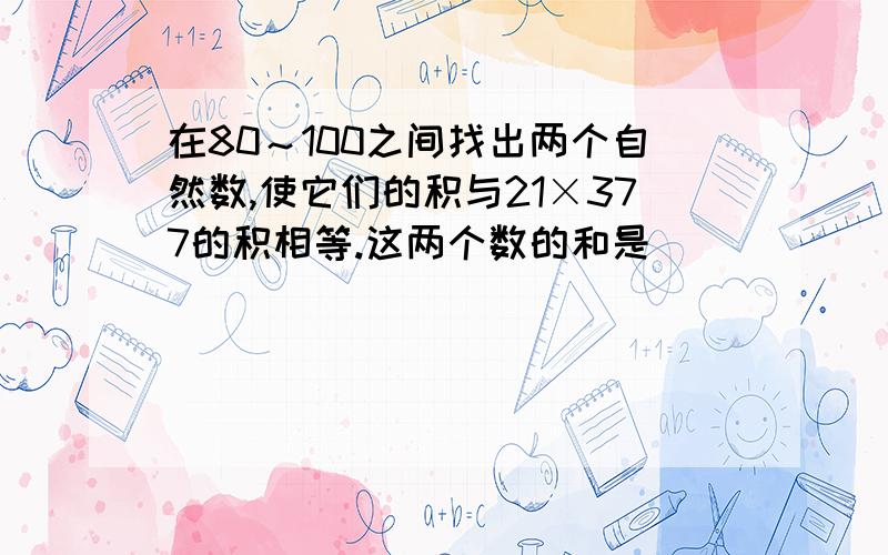 在80～100之间找出两个自然数,使它们的积与21×377的积相等.这两个数的和是