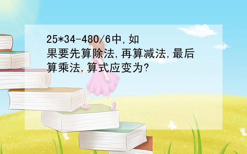 25*34-480/6中,如果要先算除法,再算减法,最后算乘法,算式应变为?