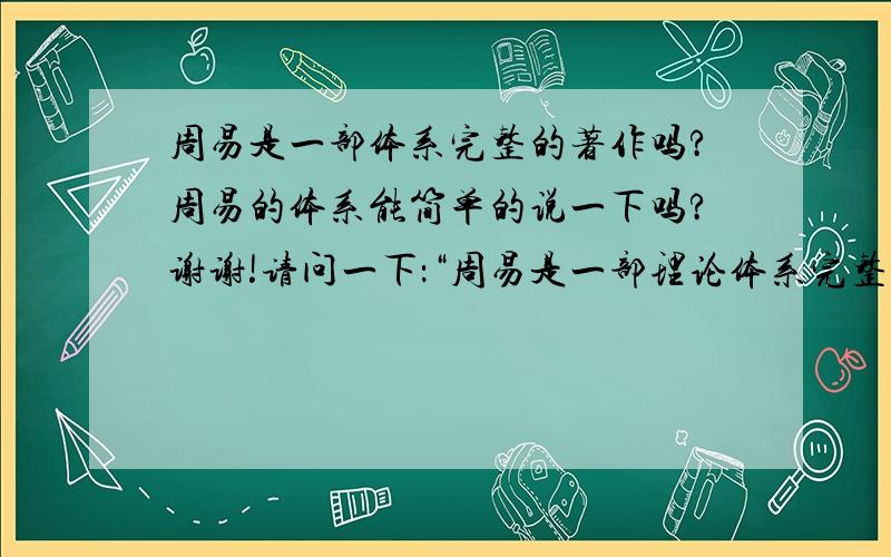 周易是一部体系完整的著作吗?周易的体系能简单的说一下吗?谢谢!请问一下：“周易是一部理论体系完整的著作吗?周易的理论体系是什么?能说一下吗?谢谢!”