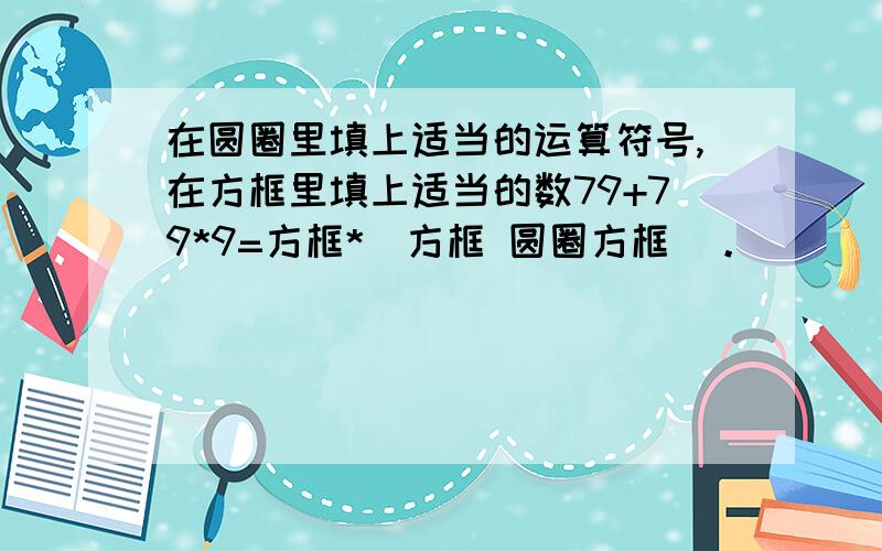 在圆圈里填上适当的运算符号,在方框里填上适当的数79+79*9=方框*（方框 圆圈方框）。