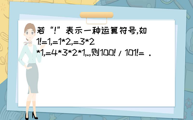 若“!”表示一种运算符号,如1!=1,=1*2,=3*2*1,=4*3*2*1,.,则100!/101!= .