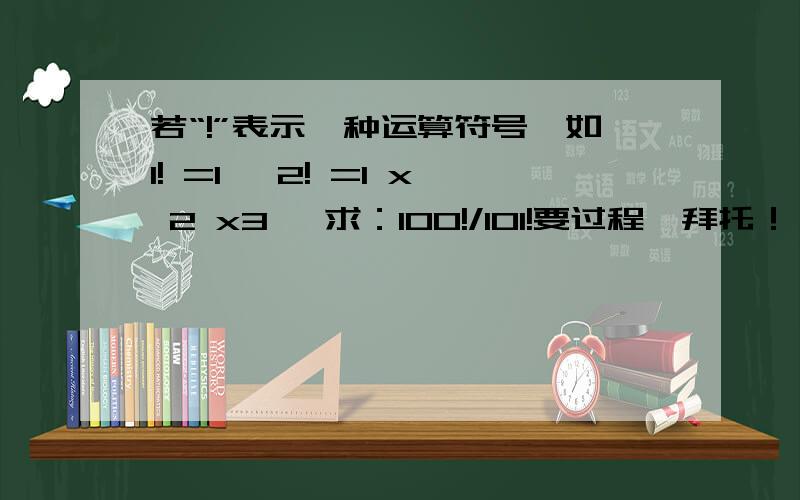 若“!”表示一种运算符号,如1! =1, 2! =1 x 2 x3, 求：100!/101!要过程,拜托！！！！！！！！！！