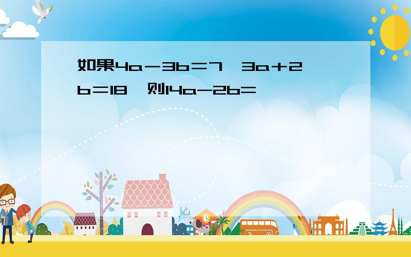 如果4a－3b＝7,3a＋2b＝18,则14a-2b=