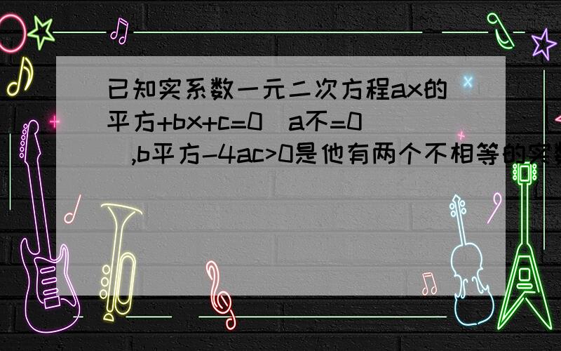 已知实系数一元二次方程ax的平方+bx+c=0(a不=0),b平方-4ac>0是他有两个不相等的实数根的什么条件?为什么