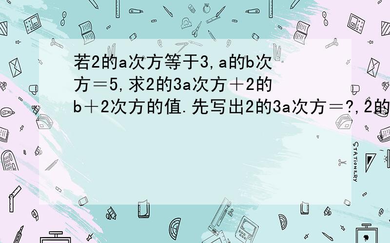 若2的a次方等于3,a的b次方＝5,求2的3a次方＋2的b＋2次方的值.先写出2的3a次方＝?,2的b＋2次方＝?,