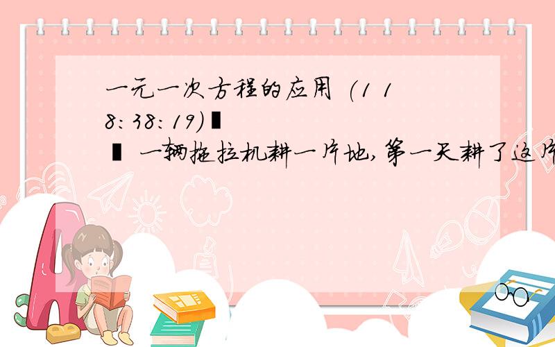 一元一次方程的应用 (1 18:38:19)   一辆拖拉机耕一片地,第一天耕了这片地的1/3还多2公顷,第二天耕了剩下的1/2少1公顷,这是还剩38公顷没有耕完,这片地共有多少公顷?     &