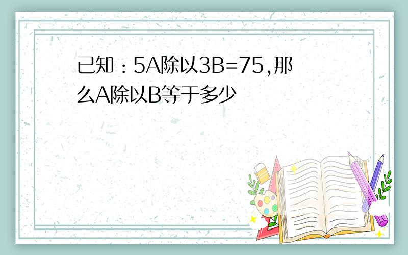 已知：5A除以3B=75,那么A除以B等于多少