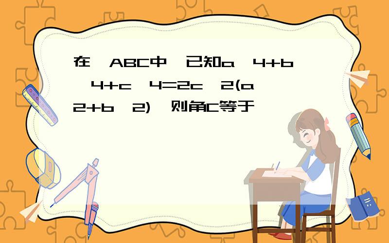 在△ABC中,已知a^4+b^4+c^4=2c^2(a^2+b^2),则角C等于