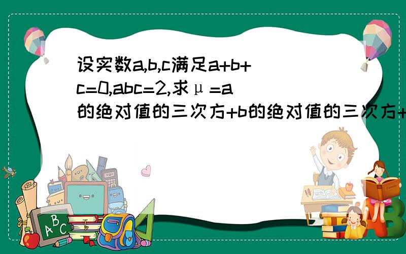 设实数a,b,c满足a+b+c=0,abc=2,求μ=a的绝对值的三次方+b的绝对值的三次方+c的绝对值的三次方的最小值