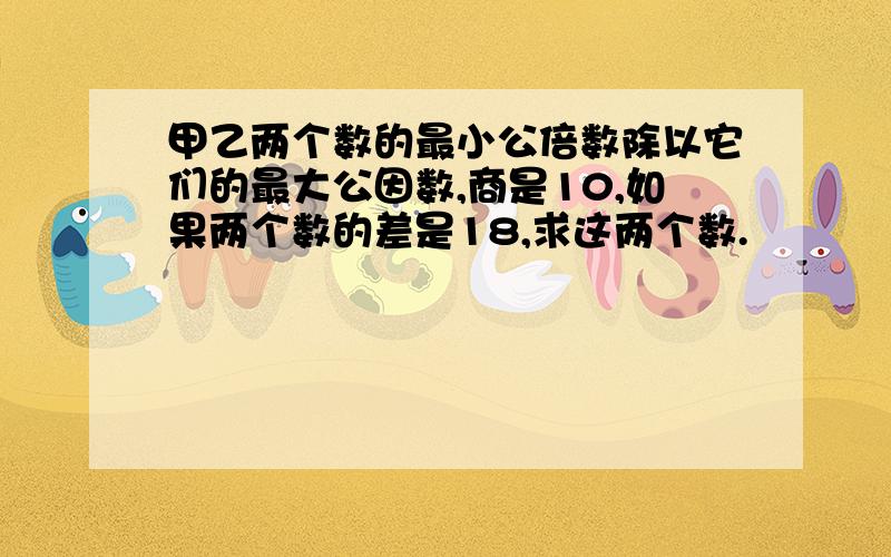 甲乙两个数的最小公倍数除以它们的最大公因数,商是10,如果两个数的差是18,求这两个数.