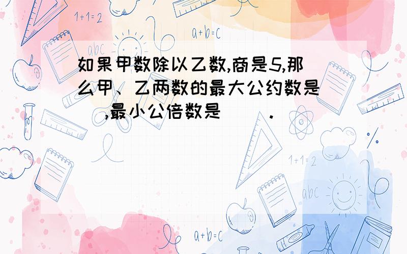 如果甲数除以乙数,商是5,那么甲、乙两数的最大公约数是( ),最小公倍数是( ).