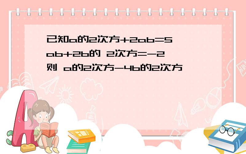 已知a的2次方+2ab=5,ab+2b的 2次方=-2 则 a的2次方-4b的2次方