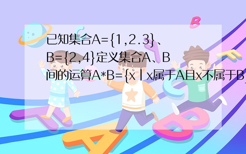 已知集合A={1,2.3}、B={2,4}定义集合A、B间的运算A*B={x|x属于A且x不属于B}则集合A*B等于