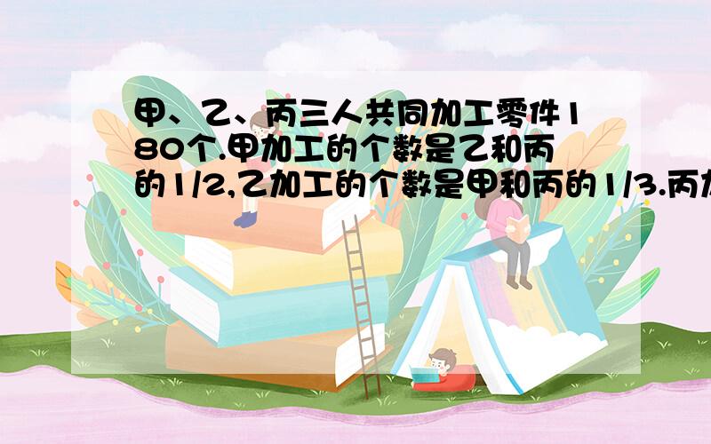 甲、乙、丙三人共同加工零件180个.甲加工的个数是乙和丙的1/2,乙加工的个数是甲和丙的1/3.丙加工了多少个