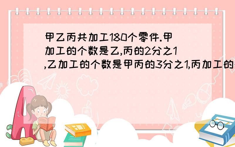 甲乙丙共加工180个零件.甲加工的个数是乙,丙的2分之1,乙加工的个数是甲丙的3分之1,丙加工的个数是甲乙的7分之5,3个人共加工了多少个零件【要过程】93页